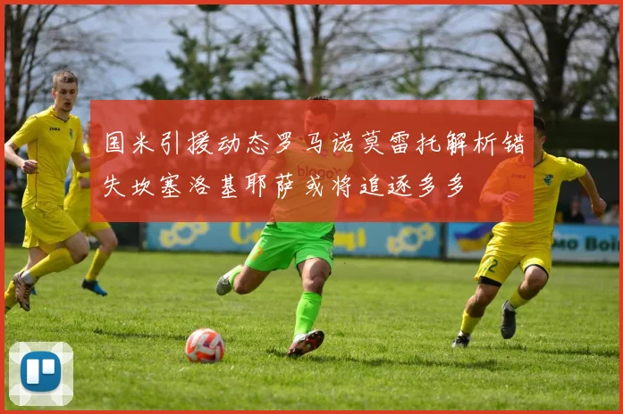 国米引援动态罗马诺莫雷托解析错失坎塞洛基耶萨或将追逐多多