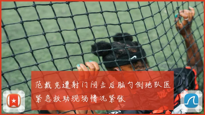 范戴克遭射门闷击后脑勺倒地队医紧急救助现场情况紧张