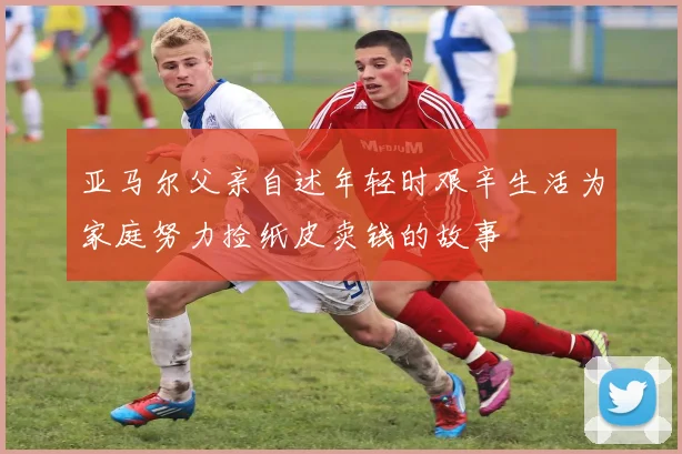 亚马尔父亲自述年轻时艰辛生活为家庭努力捡纸皮卖钱的故事