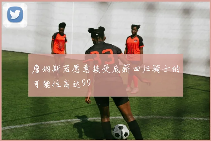 詹姆斯若愿意接受底薪回归骑士的可能性高达99