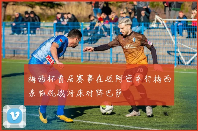 梅西杯首届赛事在迈阿密举行梅西亲临观战河床对阵巴萨