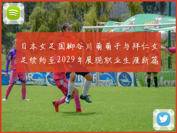 日本女足国脚谷川萌萌子与拜仁女足续约至2029年展现职业生涯新篇章