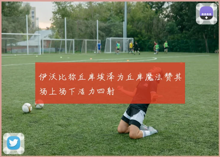 伊沃比称丘库埃泽为丘库魔法赞其场上场下活力四射