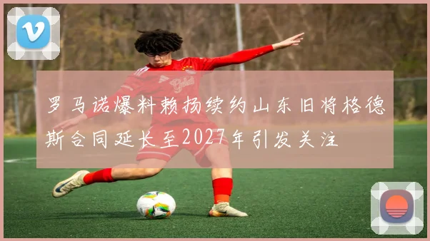 罗马诺爆料赖扬续约山东旧将格德斯合同延长至2027年引发关注