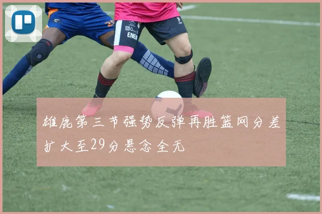 雄鹿第三节强势反弹再胜篮网分差扩大至29分悬念全无