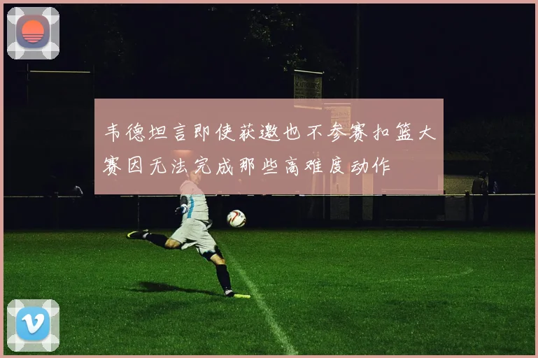韦德坦言即使获邀也不参赛扣篮大赛因无法完成那些高难度动作