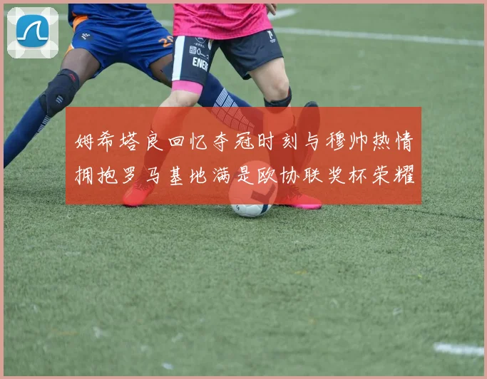 姆希塔良回忆夺冠时刻与穆帅热情拥抱罗马基地满是欧协联奖杯荣耀