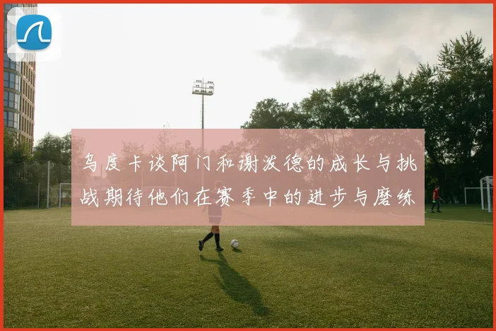 乌度卡谈阿门和谢泼德的成长与挑战期待他们在赛季中的进步与磨练